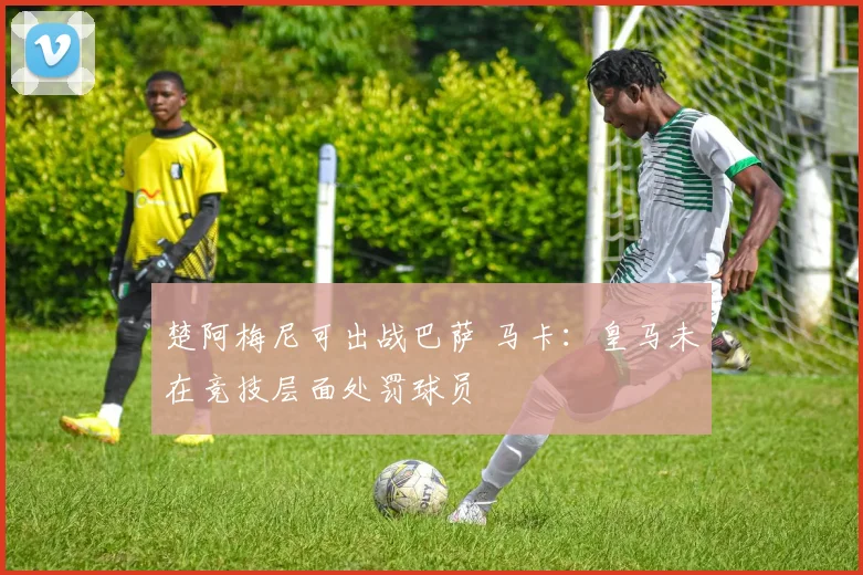 楚阿梅尼可出战巴萨 马卡:皇马未在竞技层面处罚球员
