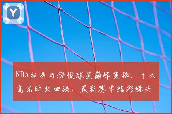 NBA经典与现役球星巅峰集锦：十大高光时刻回顾，最新赛季精彩镜头盘点