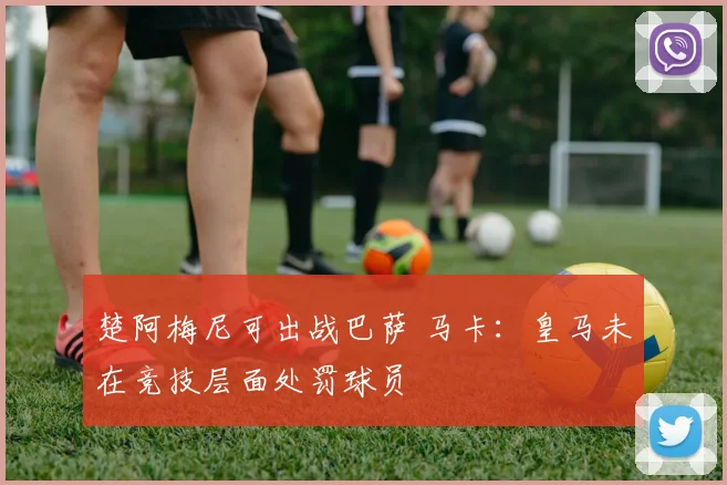 楚阿梅尼可出战巴萨 马卡：皇马未在竞技层面处罚球员