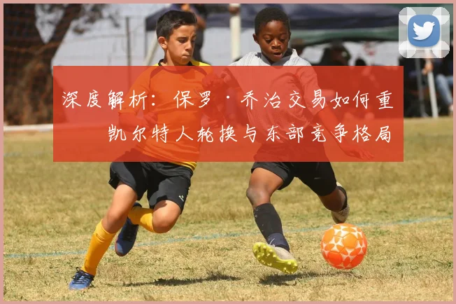深度解析：保罗·乔治交易如何重塑凯尔特人轮换与东部竞争格局