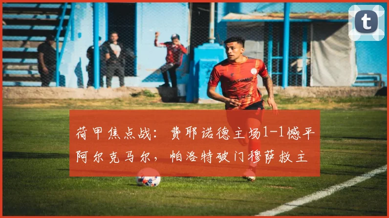 荷甲焦点战：费耶诺德主场1-1憾平阿尔克马尔，帕洛特破门穆萨救主