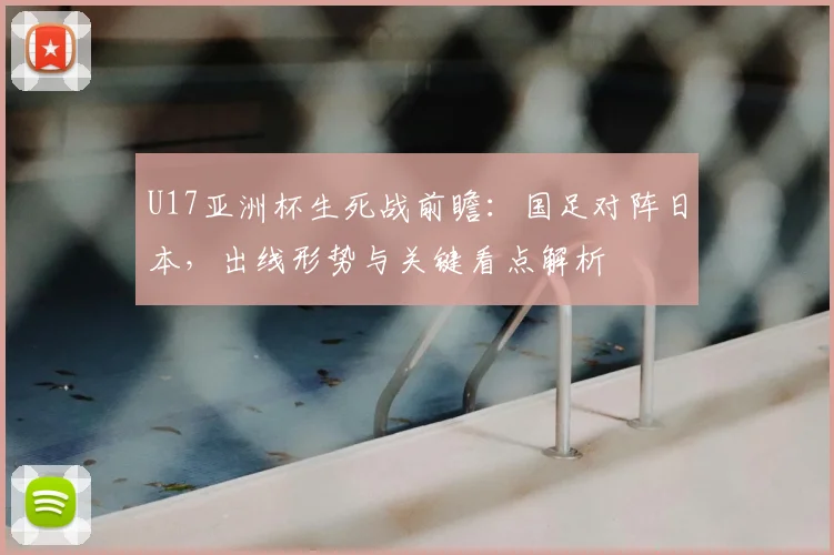 U17亚洲杯生死战前瞻:国足对阵日本,出线形势与关键看点解析