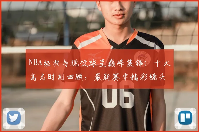 NBA经典与现役球星巅峰集锦:十大高光时刻回顾,最新赛季精彩镜头盘点