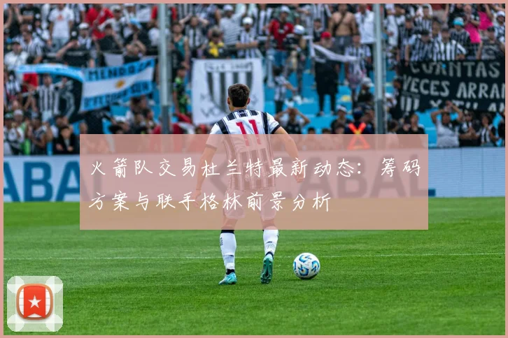 火箭队交易杜兰特最新动态：筹码方案与联手格林前景分析