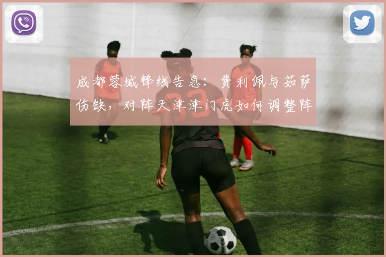 成都蓉城锋线告急：费利佩与茹萨伤缺，对阵天津津门虎如何调整阵容？